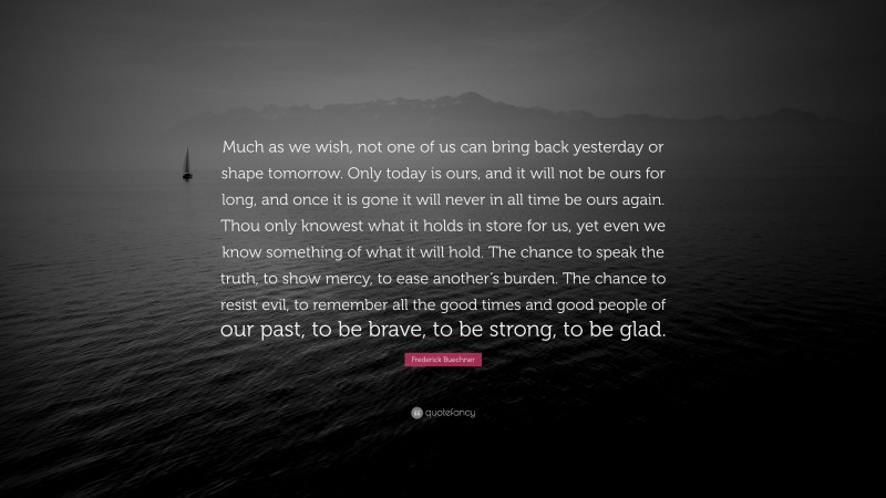 Frederick Buechner Quote: “Much as we wish, not one of us can bring back yesterday or shape tomorrow. Only today is ours, and it will not be ours for long, and once it is gone it will never in all time be ours again. Thou only knowest what it holds in store for us, yet even we know something of what it will hold. The chance to speak the truth, to show mercy, to ease another’s burden. The chance to resist evil, to remember all the good times and good people of our past, to be brave, to be strong, to be glad.”