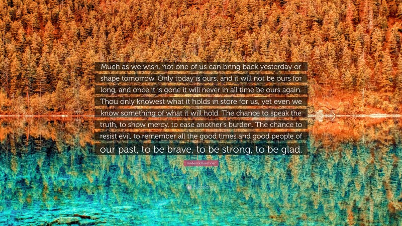 Frederick Buechner Quote: “Much as we wish, not one of us can bring back yesterday or shape tomorrow. Only today is ours, and it will not be ours for long, and once it is gone it will never in all time be ours again. Thou only knowest what it holds in store for us, yet even we know something of what it will hold. The chance to speak the truth, to show mercy, to ease another’s burden. The chance to resist evil, to remember all the good times and good people of our past, to be brave, to be strong, to be glad.”