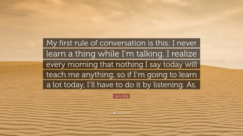 Larry King Quote: “My first rule of conversation is this: I never learn a thing while I’m talking. I realize every morning that nothing I say today will teach me anything, so if I’m going to learn a lot today, I’ll have to do it by listening. As.”