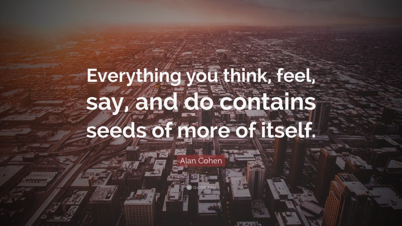 Alan Cohen Quote: “Everything you think, feel, say, and do contains seeds of more of itself.”