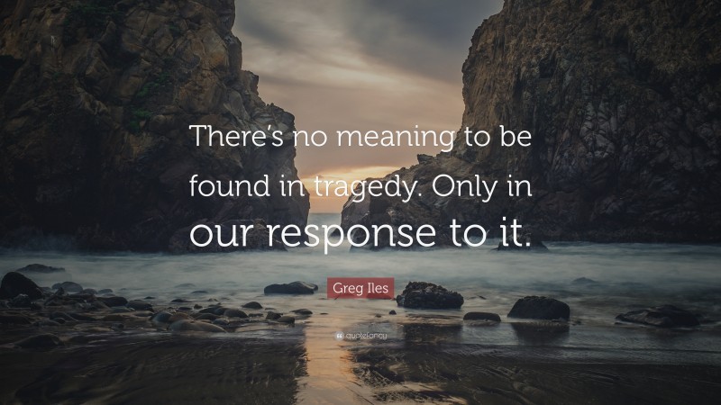 Greg Iles Quote: “There’s no meaning to be found in tragedy. Only in our response to it.”