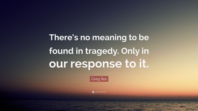 Greg Iles Quote: “There’s no meaning to be found in tragedy. Only in our response to it.”