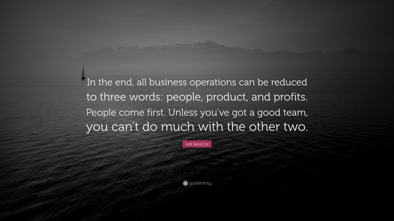 Lee Iacocca Quote: “In the end, all business operations can be reduced to three words: people, product, and profits. People come first. Unless you’ve got a good team, you can’t do much with the other two.”