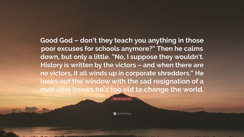 Neal Shusterman Quote: “Good God – don’t they teach you anything in those poor excuses for schools anymore?” Then he calms down, but only a little. “No, I suppose they wouldn’t. History is written by the victors – and when there are no victors, it all winds up in corporate shredders.” He looks out the window with the sad resignation of a man who knows he’s too old to change the world.”