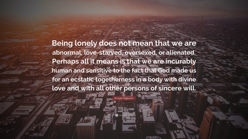 Ronald Rolheiser Quote: “Being lonely does not mean that we are abnormal, love-starved, oversexed, or alienated. Perhaps all it means is that we are incurably human and sensitive to the fact that God made us for an ecstatic togetherness in a body with divine love and with all other persons of sincere will.”