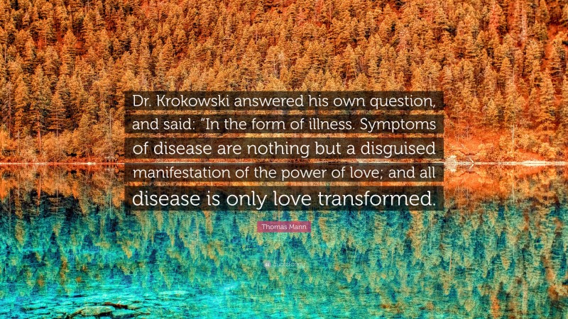 Thomas Mann Quote: “Dr. Krokowski answered his own question, and said: “In the form of illness. Symptoms of disease are nothing but a disguised manifestation of the power of love; and all disease is only love transformed.”