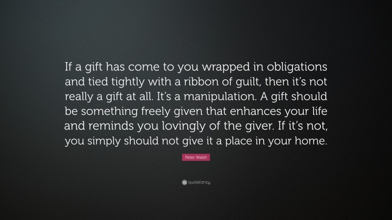 Peter Walsh Quote: “If a gift has come to you wrapped in obligations and tied tightly with a ribbon of guilt, then it’s not really a gift at all. It’s a manipulation. A gift should be something freely given that enhances your life and reminds you lovingly of the giver. If it’s not, you simply should not give it a place in your home.”