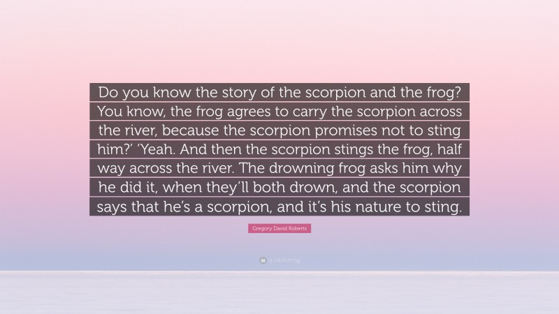 Gregory David Roberts Quote: “Do you know the story of the scorpion and the frog? You know, the frog agrees to carry the scorpion across the river, because the scorpion promises not to sting him?’ ‘Yeah. And then the scorpion stings the frog, half way across the river. The drowning frog asks him why he did it, when they’ll both drown, and the scorpion says that he’s a scorpion, and it’s his nature to sting.”