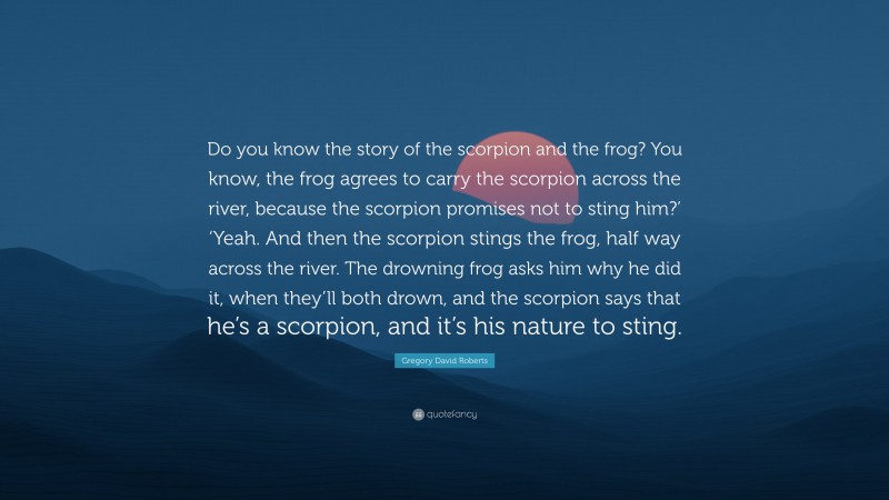 Gregory David Roberts Quote: “Do you know the story of the scorpion and the frog? You know, the frog agrees to carry the scorpion across the river, because the scorpion promises not to sting him?’ ‘Yeah. And then the scorpion stings the frog, half way across the river. The drowning frog asks him why he did it, when they’ll both drown, and the scorpion says that he’s a scorpion, and it’s his nature to sting.”