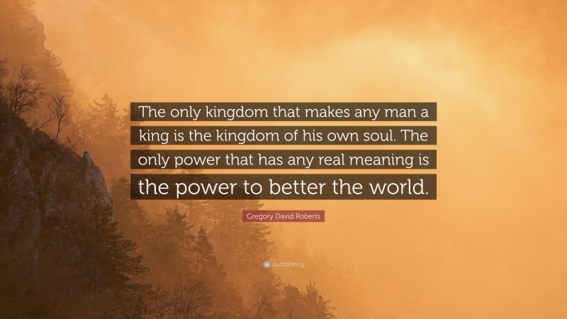 Gregory David Roberts Quote: “The only kingdom that makes any man a king is the kingdom of his own soul. The only power that has any real meaning is the power to better the world.”