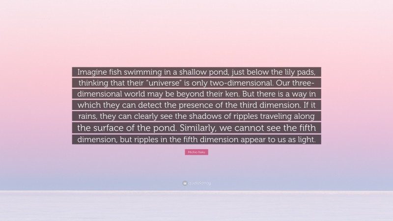 Michio Kaku Quote: “Imagine fish swimming in a shallow pond, just below the lily pads, thinking that their “universe” is only two-dimensional. Our three-dimensional world may be beyond their ken. But there is a way in which they can detect the presence of the third dimension. If it rains, they can clearly see the shadows of ripples traveling along the surface of the pond. Similarly, we cannot see the fifth dimension, but ripples in the fifth dimension appear to us as light.”