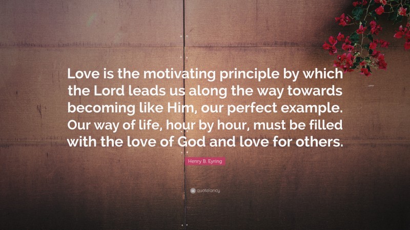 Henry B. Eyring Quote: “Love is the motivating principle by which the Lord leads us along the way towards becoming like Him, our perfect example. Our way of life, hour by hour, must be filled with the love of God and love for others.”