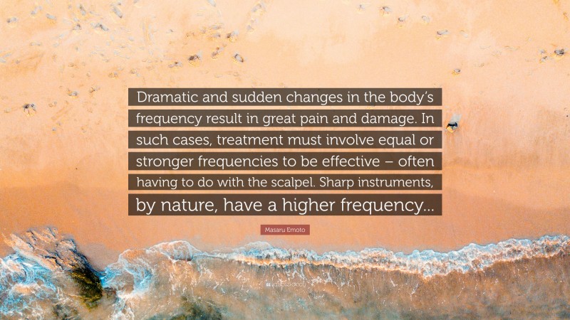 Masaru Emoto Quote: “Dramatic and sudden changes in the body’s frequency result in great pain and damage. In such cases, treatment must involve equal or stronger frequencies to be effective – often having to do with the scalpel. Sharp instruments, by nature, have a higher frequency...”