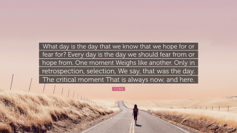 T. S. Eliot Quote: “What day is the day that we know that we hope for or fear for? Every day is the day we should fear from or hope from. One moment Weighs like another. Only in retrospection, selection, We say, that was the day. The critical moment That is always now, and here.”