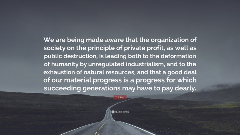 T. S. Eliot Quote: “We are being made aware that the organization of society on the principle of private profit, as well as public destruction, is leading both to the deformation of humanity by unregulated industrialism, and to the exhaustion of natural resources, and that a good deal of our material progress is a progress for which succeeding generations may have to pay dearly.”