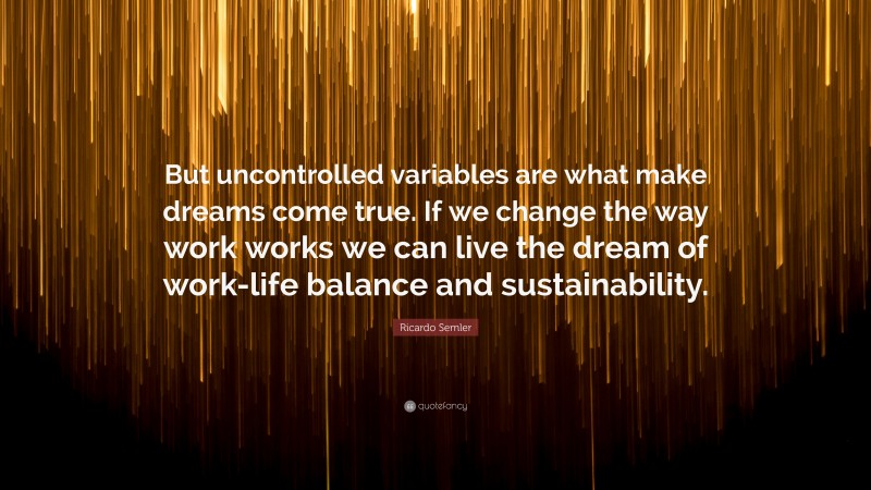 Ricardo Semler Quote: “But uncontrolled variables are what make dreams come true. If we change the way work works we can live the dream of work-life balance and sustainability.”