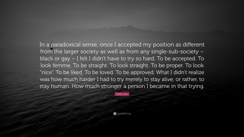 Audre Lorde Quote: “In a paradoxical sense, once I accepted my position as different from the larger society as well as from any single-sub-society – black or gay – I felt I didn’t have to try so hard. To be accepted. To look femme. To be straight. To look straight. To be proper. To look “nice”. To be liked. To be loved. To be approved. What I didn’t realize was how much harder I had to try merely to stay alive, or rather, to stay human. How much stronger a person I became in that trying.”