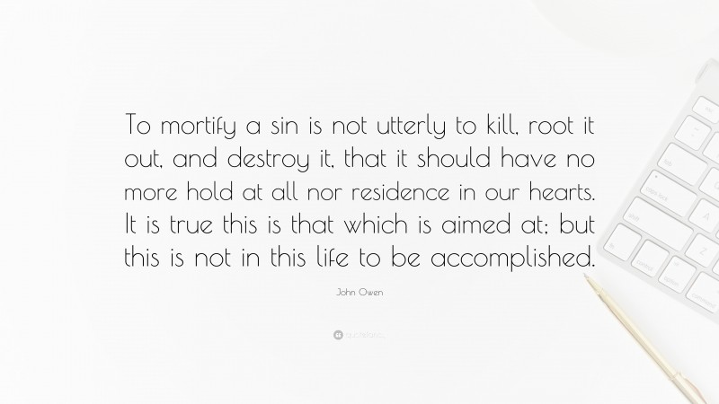 John Owen Quote: “To mortify a sin is not utterly to kill, root it out, and destroy it, that it should have no more hold at all nor residence in our hearts. It is true this is that which is aimed at; but this is not in this life to be accomplished.”