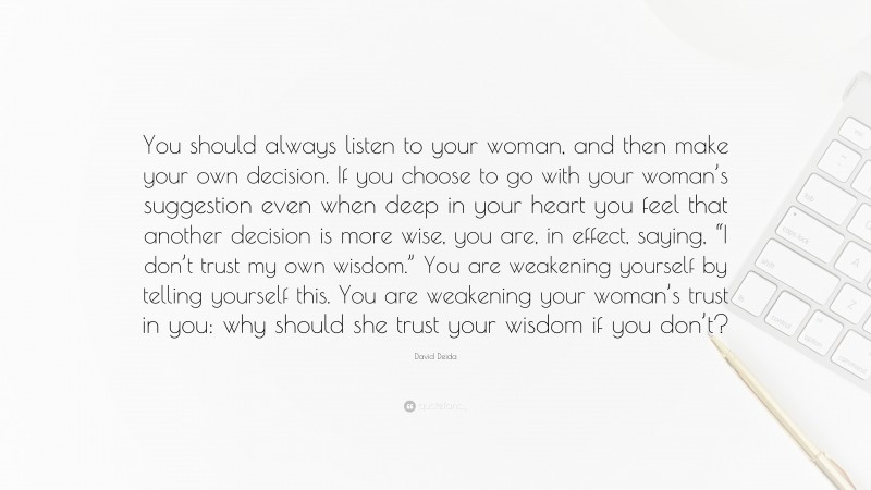 David Deida Quote: “You should always listen to your woman, and then make your own decision. If you choose to go with your woman’s suggestion even when deep in your heart you feel that another decision is more wise, you are, in effect, saying, “I don’t trust my own wisdom.” You are weakening yourself by telling yourself this. You are weakening your woman’s trust in you: why should she trust your wisdom if you don’t?”