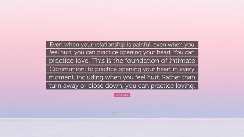 David Deida Quote: “Even when your relationship is painful, even when you feel hurt, you can practice opening your heart. You can practice love. This is the foundation of Intimate Communion: to practice opening your heart in every moment, including when you feel hurt. Rather than turn away or close down, you can practice loving.”