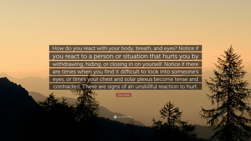 David Deida Quote: “How do you react with your body, breath, and eyes? Notice if you react to a person or situation that hurts you by withdrawing, hiding, or closing in on yourself. Notice if there are times when you find it difficult to look into someone’s eyes, or times your chest and solar plexus become tense and contracted. These are signs of an unskillful reaction to hurt.”