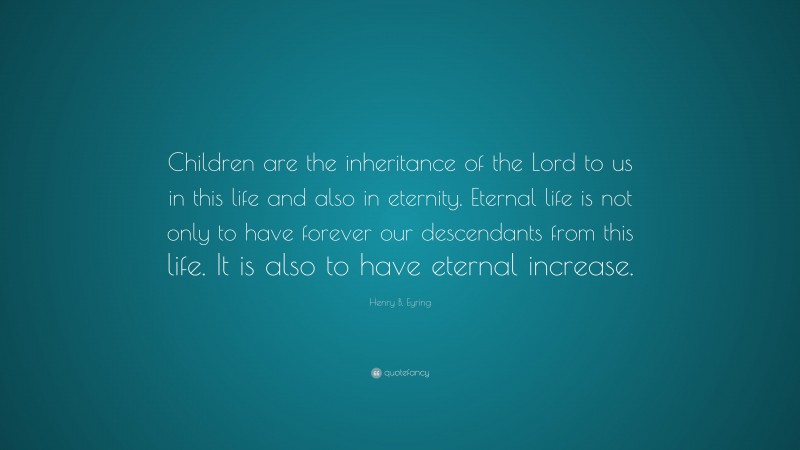 Henry B. Eyring Quote: “Children are the inheritance of the Lord to us in this life and also in eternity. Eternal life is not only to have forever our descendants from this life. It is also to have eternal increase.”