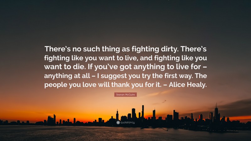Seanan McGuire Quote: “There’s no such thing as fighting dirty. There’s fighting like you want to live, and fighting like you want to die. If you’ve got anything to live for – anything at all – I suggest you try the first way. The people you love will thank you for it. – Alice Healy.”