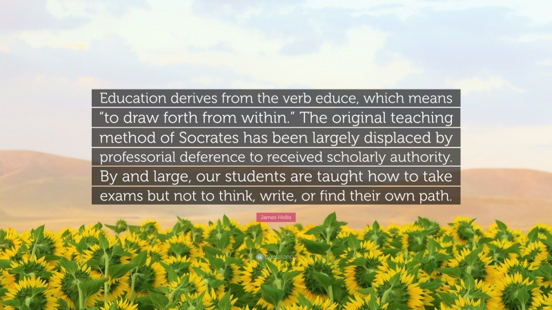James Hollis Quote: “Education derives from the verb educe, which means “to draw forth from within.” The original teaching method of Socrates has been largely displaced by professorial deference to received scholarly authority. By and large, our students are taught how to take exams but not to think, write, or find their own path.”
