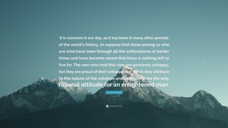 Bertrand Russell Quote: “It is common in our day, as it has been in many other periods of the world’s history, to suppose that those among us who are wise have seen through all the enthusiasms of earlier times and have become aware that there is nothing left to live for. The men who hold this view are genuinely unhappy, but they are proud of their unhappiness, which they attribute to the nature of the universe and consider to be the only rational attitude for an enlightened man.”