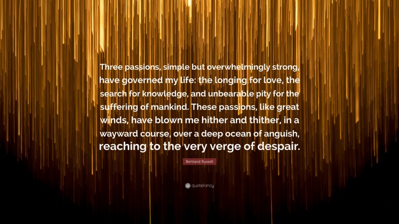 Bertrand Russell Quote: “Three passions, simple but overwhelmingly strong, have governed my life: the longing for love, the search for knowledge, and unbearable pity for the suffering of mankind. These passions, like great winds, have blown me hither and thither, in a wayward course, over a deep ocean of anguish, reaching to the very verge of despair.”