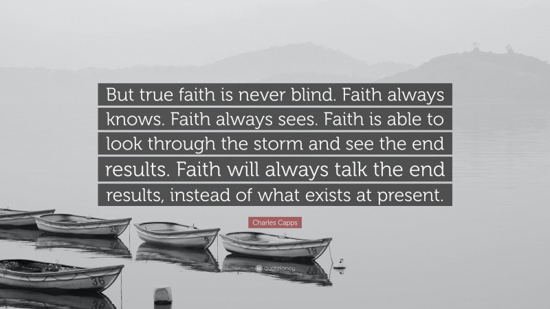 Charles Capps Quote: “But true faith is never blind. Faith always knows. Faith always sees. Faith is able to look through the storm and see the end results. Faith will always talk the end results, instead of what exists at present.”