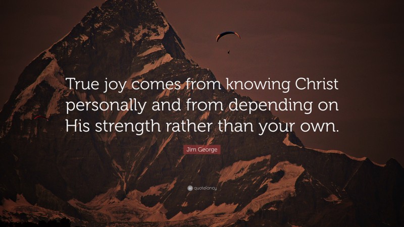 Jim George Quote: “True joy comes from knowing Christ personally and from depending on His strength rather than your own.”