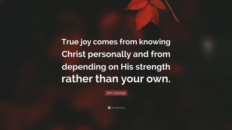 Jim George Quote: “True joy comes from knowing Christ personally and from depending on His strength rather than your own.”