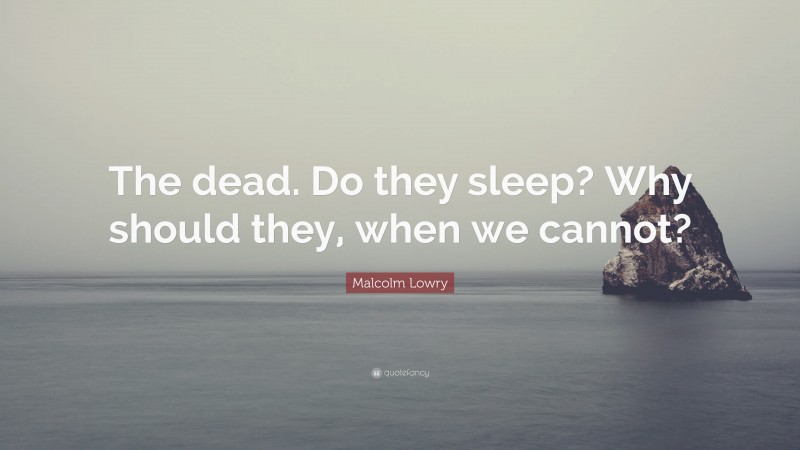 Malcolm Lowry Quote: “The dead. Do they sleep? Why should they, when we cannot?”