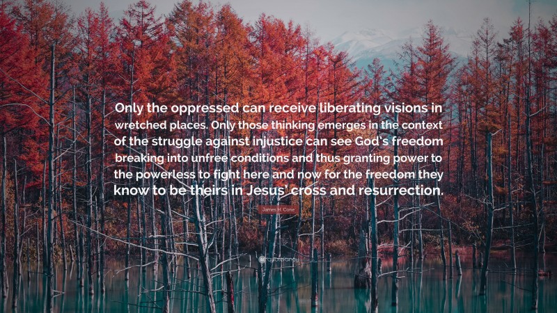 James H. Cone Quote: “Only the oppressed can receive liberating visions in wretched places. Only those thinking emerges in the context of the struggle against injustice can see God’s freedom breaking into unfree conditions and thus granting power to the powerless to fight here and now for the freedom they know to be theirs in Jesus’ cross and resurrection.”
