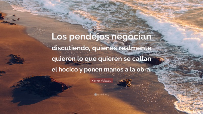 Xavier Velasco Quote: “Los pendejos negocian discutiendo, quienes realmente quieren lo que quieren se callan el hocico y ponen manos a la obra.”