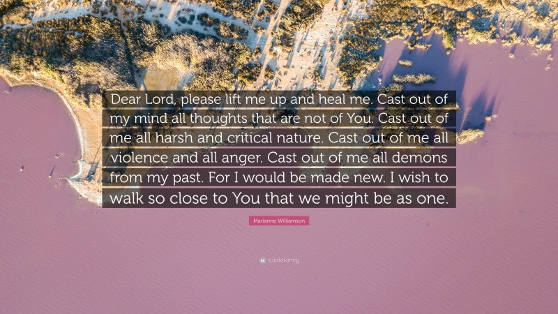 Marianne Williamson Quote: “Dear Lord, please lift me up and heal me. Cast out of my mind all thoughts that are not of You. Cast out of me all harsh and critical nature. Cast out of me all violence and all anger. Cast out of me all demons from my past. For I would be made new. I wish to walk so close to You that we might be as one.”
