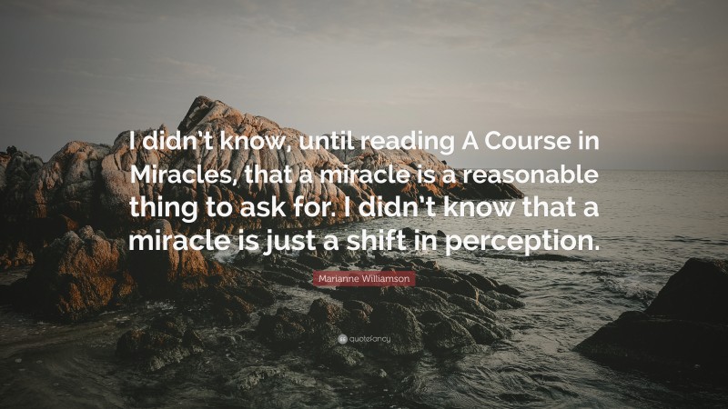 Marianne Williamson Quote: “I didn’t know, until reading A Course in Miracles, that a miracle is a reasonable thing to ask for. I didn’t know that a miracle is just a shift in perception.”