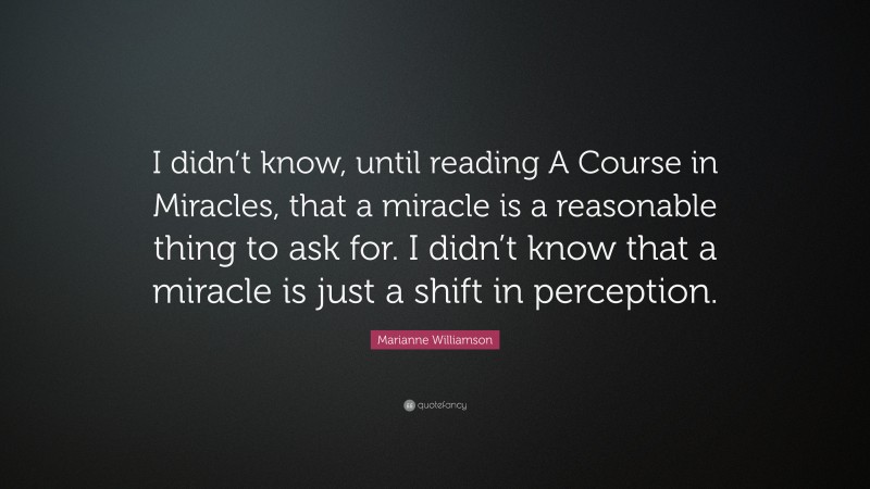 Marianne Williamson Quote: “I didn’t know, until reading A Course in Miracles, that a miracle is a reasonable thing to ask for. I didn’t know that a miracle is just a shift in perception.”