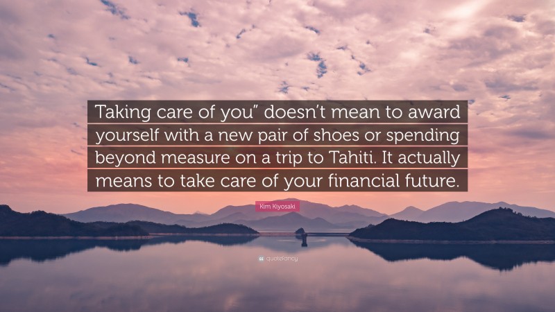 Kim Kiyosaki Quote: “Taking care of you” doesn’t mean to award yourself with a new pair of shoes or spending beyond measure on a trip to Tahiti. It actually means to take care of your financial future.”