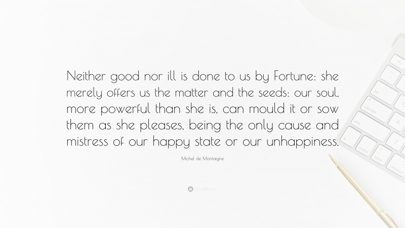 Michel de Montaigne Quote: “Neither good nor ill is done to us by Fortune: she merely offers us the matter and the seeds: our soul, more powerful than she is, can mould it or sow them as she pleases, being the only cause and mistress of our happy state or our unhappiness.”