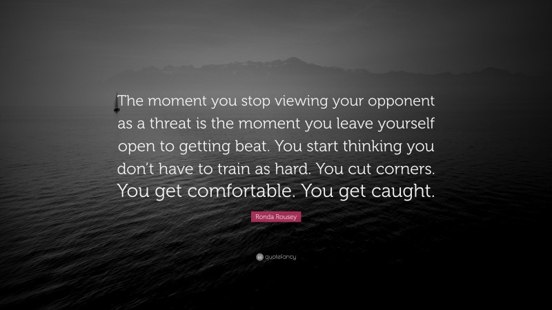 Ronda Rousey Quote: “The moment you stop viewing your opponent as a threat is the moment you leave yourself open to getting beat. You start thinking you don’t have to train as hard. You cut corners. You get comfortable. You get caught.”