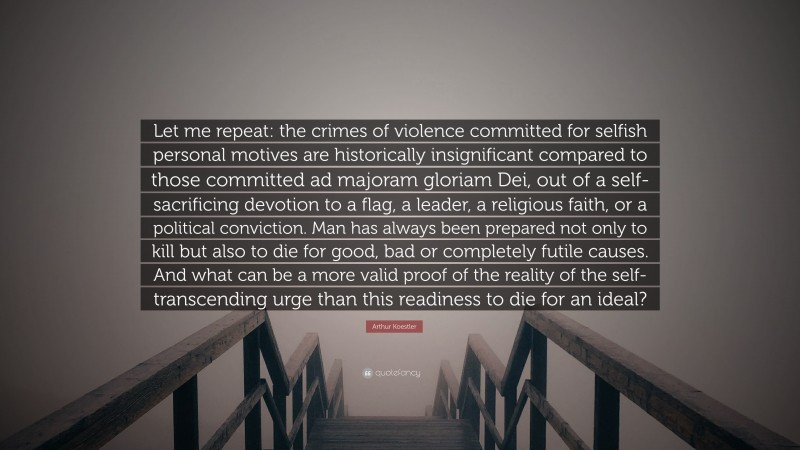 Arthur Koestler Quote: “Let me repeat: the crimes of violence committed for selfish personal motives are historically insignificant compared to those committed ad majoram gloriam Dei, out of a self-sacrificing devotion to a flag, a leader, a religious faith, or a political conviction. Man has always been prepared not only to kill but also to die for good, bad or completely futile causes. And what can be a more valid proof of the reality of the self-transcending urge than this readiness to die for an ideal?”