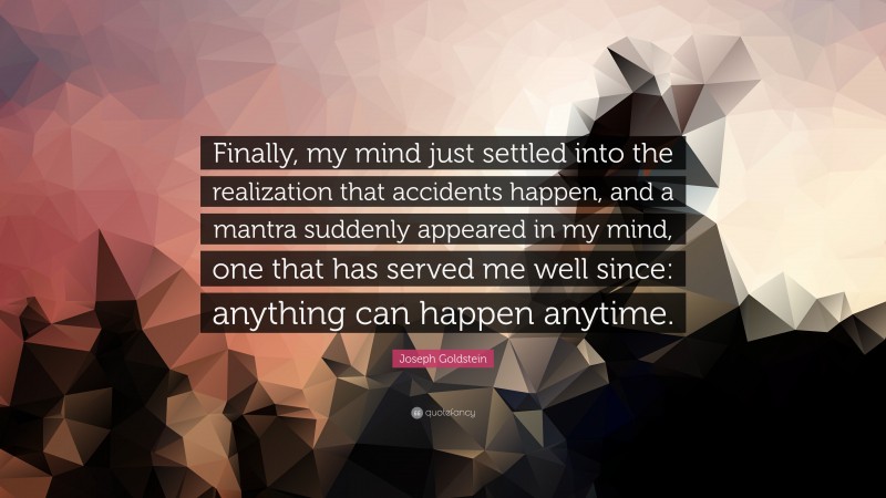 Joseph Goldstein Quote: “Finally, my mind just settled into the realization that accidents happen, and a mantra suddenly appeared in my mind, one that has served me well since: anything can happen anytime.”