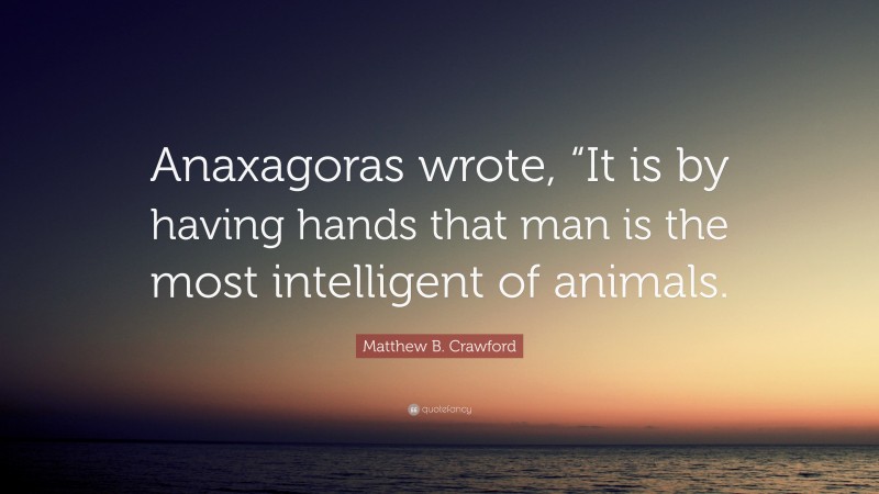 Matthew B. Crawford Quote: “Anaxagoras wrote, “It is by having hands that man is the most intelligent of animals.”