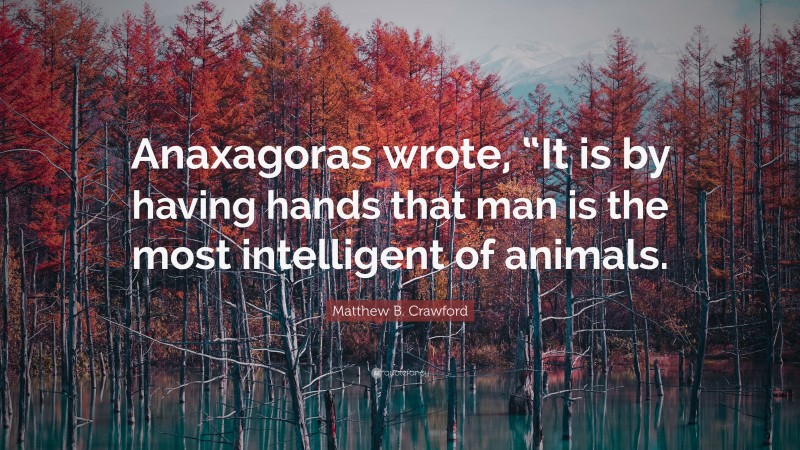 Matthew B. Crawford Quote: “Anaxagoras wrote, “It is by having hands that man is the most intelligent of animals.”