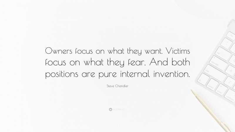 Steve Chandler Quote: “Owners focus on what they want. Victims focus on what they fear. And both positions are pure internal invention.”