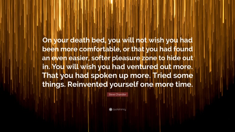 Steve Chandler Quote: “On your death bed, you will not wish you had been more comfortable, or that you had found an even easier, softer pleasure zone to hide out in. You will wish you had ventured out more. That you had spoken up more. Tried some things. Reinvented yourself one more time.”