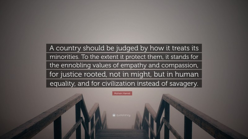 Mohsin Hamid Quote: “A country should be judged by how it treats its minorities. To the extent it protect them, it stands for the ennobling values of empathy and compassion, for justice rooted, not in might, but in human equality, and for civilization instead of savagery.”