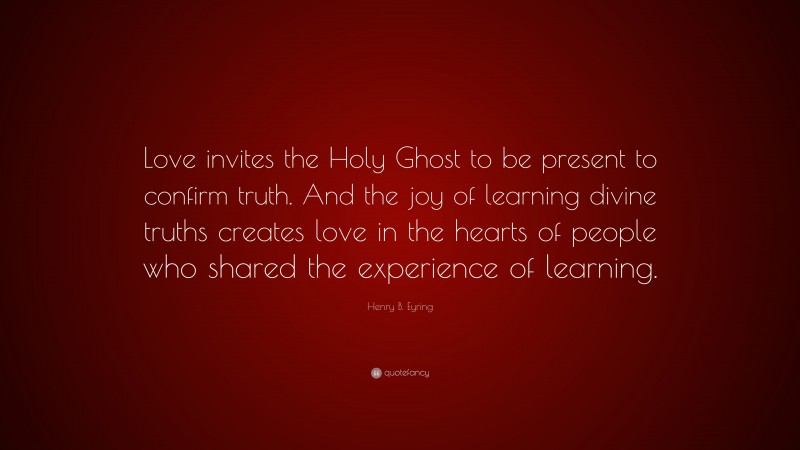 Henry B. Eyring Quote: “Love invites the Holy Ghost to be present to confirm truth. And the joy of learning divine truths creates love in the hearts of people who shared the experience of learning.”